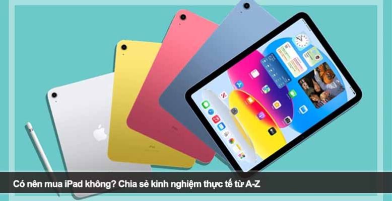 Có nên mua iPad không? Chia sẻ kinh nghiệm thực tế từ A-Z