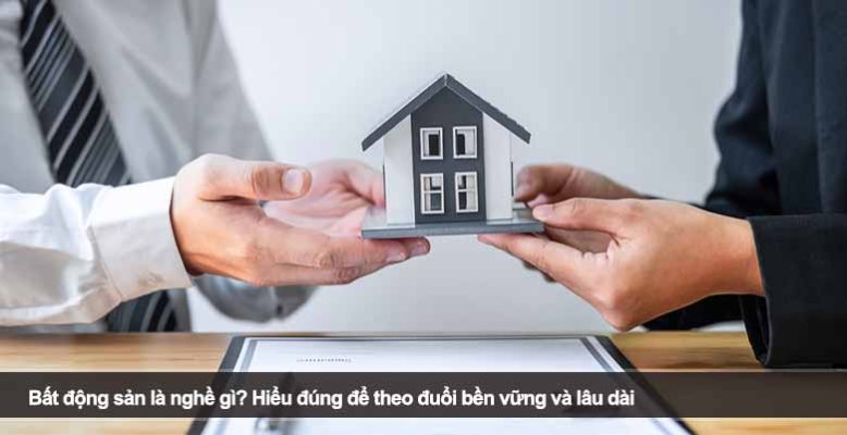 Bất động sản là nghề gì? Hiểu đúng để theo đuổi bền vững và lâu dài